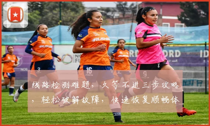 线路检测难题，久等不进三步攻略，轻松破解故障，快速恢复顺畅体验，一扫而光