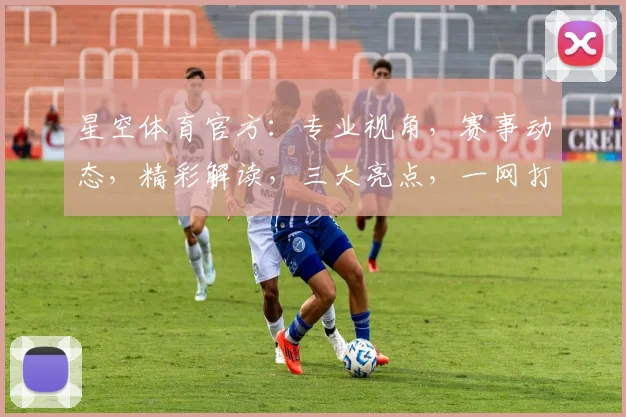 星空体育官方：专业视角，赛事动态，精彩解读，三大亮点，一网打尽