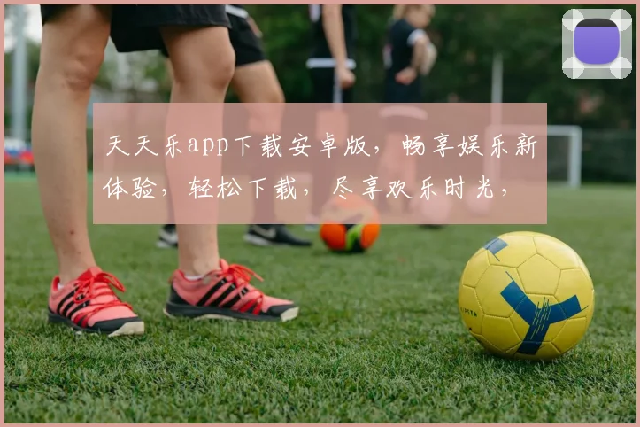 天天乐app下载安卓版，畅享娱乐新体验，轻松下载，尽享欢乐时光，三步即可完成，快来加入我们